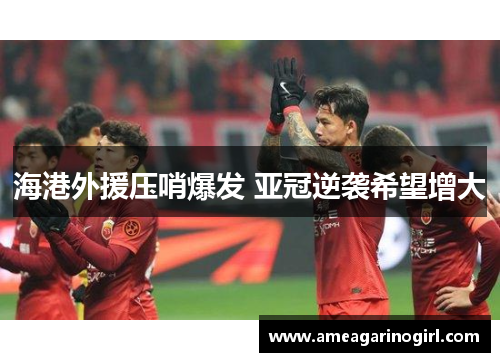海港外援压哨爆发 亚冠逆袭希望增大