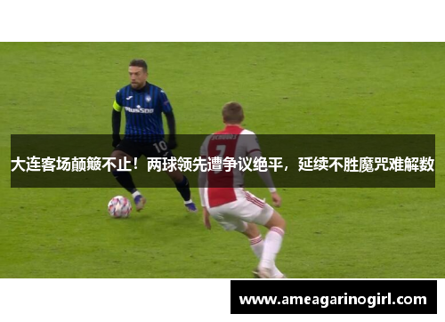 大连客场颠簸不止！两球领先遭争议绝平，延续不胜魔咒难解数